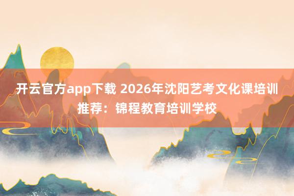 开云官方app下载 2026年沈阳艺考文化课培训推荐:锦程教育培训学校