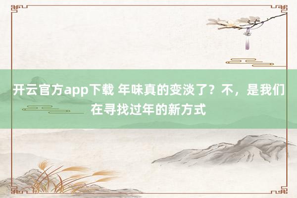 开云官方app下载 年味真的变淡了?不,是我们在寻找过年的新方式