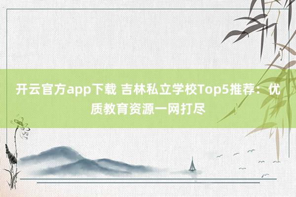 开云官方app下载 吉林私立学校Top5推荐:优质教育资源一网打尽