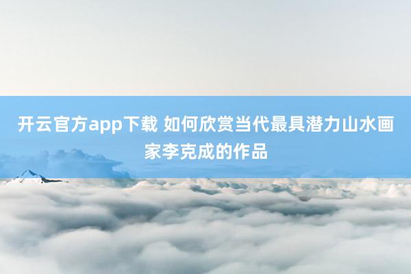开云官方app下载 如何欣赏当代最具潜力山水画家李克成的作品