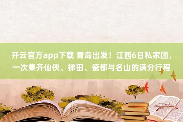开云官方app下载 青岛出发！江西6日私家团，一次集齐仙侠、梯田、瓷都与名山的满分行程