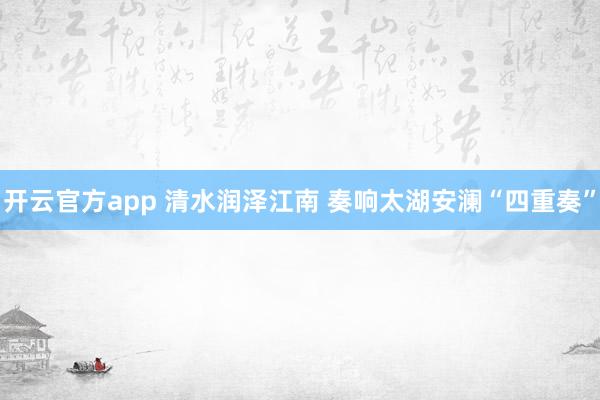 开云官方app 清水润泽江南 奏响太湖安澜“四重奏”