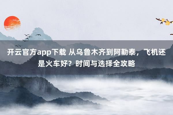 开云官方app下载 从乌鲁木齐到阿勒泰，飞机还是火车好？时间与选择全攻略