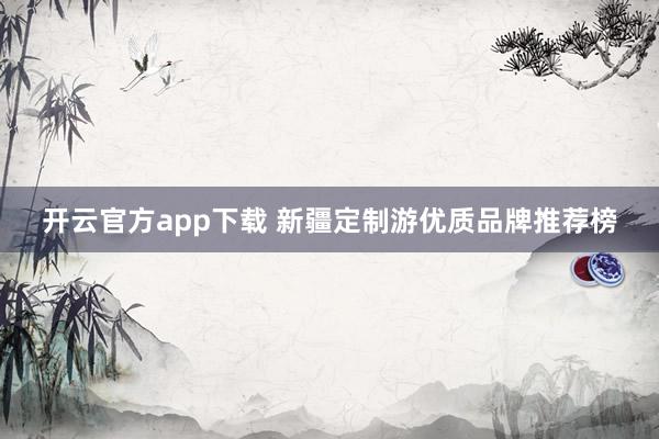 开云官方app下载 新疆定制游优质品牌推荐榜
