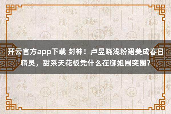 开云官方app下载 封神！卢昱晓浅粉裙美成春日精灵，甜系天花板凭什么在御姐圈突围？