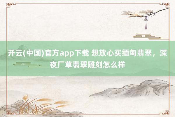 开云(中国)官方app下载 想放心买缅甸翡翠，深夜厂草翡翠雕刻怎么样