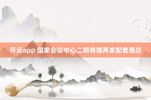 开云app 国家会议中心二期将增两家配套酒店