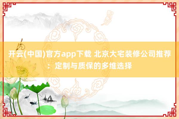 开云(中国)官方app下载 北京大宅装修公司推荐:定制与质保的多维选择