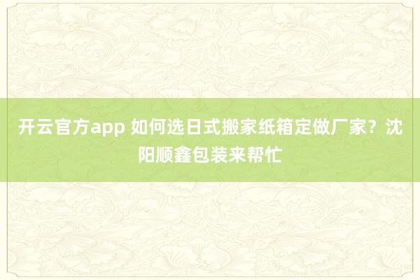 开云官方app 如何选日式搬家纸箱定做厂家?沈阳顺鑫包装来帮忙