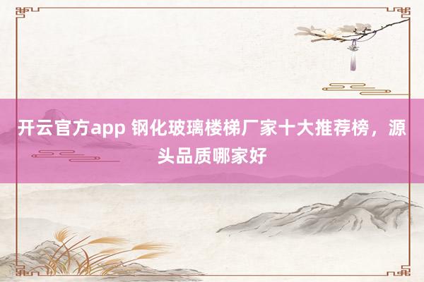 开云官方app 钢化玻璃楼梯厂家十大推荐榜,源头品质哪家好
