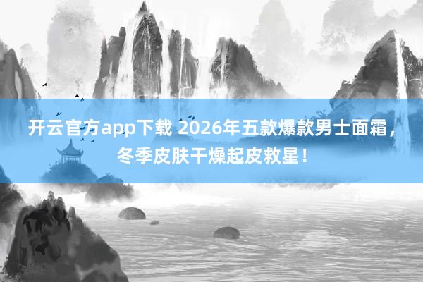开云官方app下载 2026年五款爆款男士面霜，冬季皮肤干燥起皮救星！