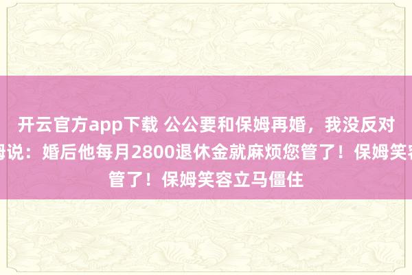 开云官方app下载 公公要和保姆再婚，我没反对，只对保姆说：婚后他每月2800退休金就麻烦您管了！保姆笑容立马僵住