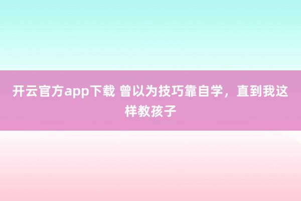 开云官方app下载 曾以为技巧靠自学，直到我这样教孩子
