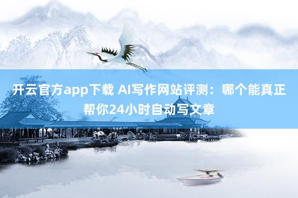 开云官方app下载 AI写作网站评测:哪个能真正帮你24小时自动写文章