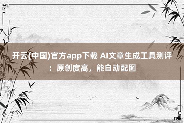 开云(中国)官方app下载 AI文章生成工具测评：原创度高，能自动配图
