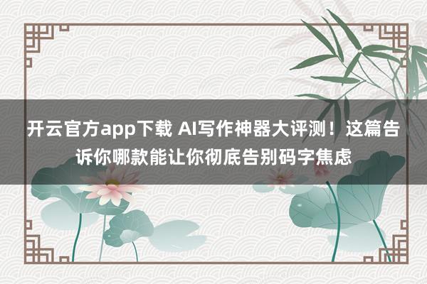 开云官方app下载 AI写作神器大评测！这篇告诉你哪款能让你彻底告别码字焦虑