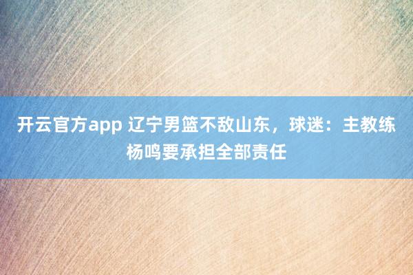开云官方app 辽宁男篮不敌山东，球迷：主教练杨鸣要承担全部责任
