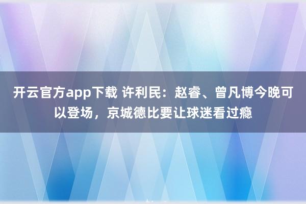 开云官方app下载 许利民：赵睿、曾凡博今晚可以登场，京城德比要让球迷看过瘾