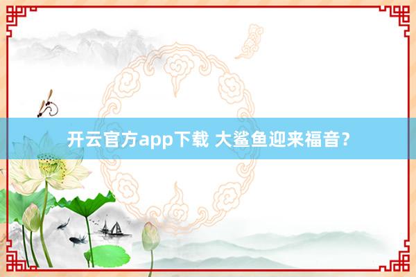 开云官方app下载 大鲨鱼迎来福音？