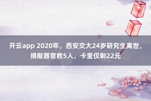 开云app 2020年，西安交大24岁研究生离世，捐献器官救5人，卡里仅剩22元