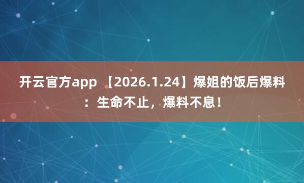 开云官方app 【2026.1.24】爆姐的饭后爆料：生命不止，爆料不息！