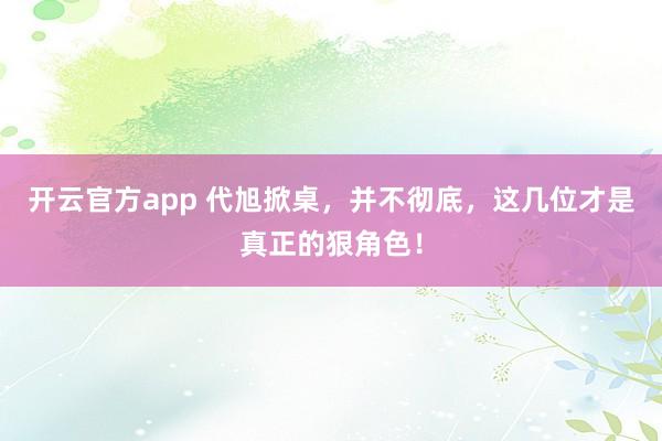 开云官方app 代旭掀桌，并不彻底，这几位才是真正的狠角色！