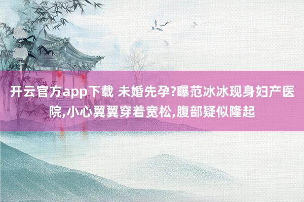 开云官方app下载 未婚先孕?曝范冰冰现身妇产医院,小心翼翼穿着宽松,腹部疑似隆起