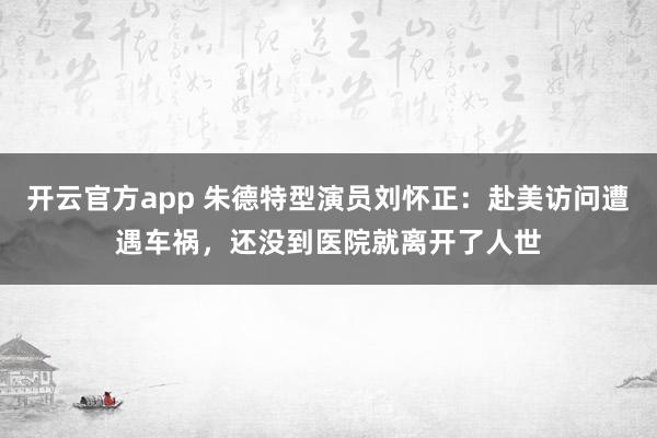 开云官方app 朱德特型演员刘怀正：赴美访问遭遇车祸，还没到医院就离开了人世
