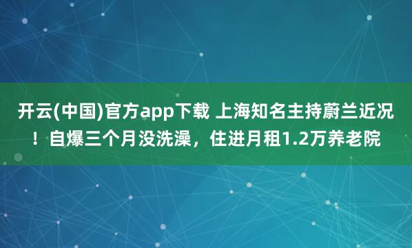 开云(中国)官方app下载 上海知名主持蔚兰近况！自爆三个月没洗澡，住进月租1.2万养老院