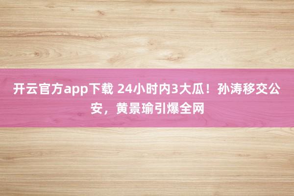 开云官方app下载 24小时内3大瓜！孙涛移交公安，黄景瑜引爆全网