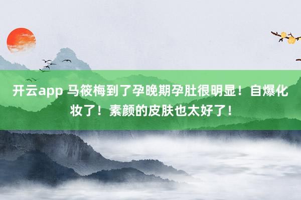 开云app 马筱梅到了孕晚期孕肚很明显！自爆化妆了！素颜的皮肤也太好了！