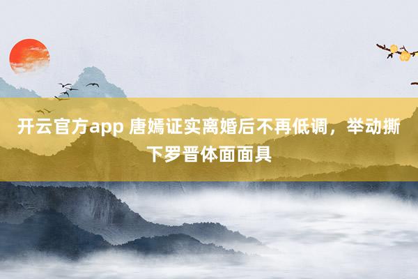 开云官方app 唐嫣证实离婚后不再低调，举动撕下罗晋体面面具