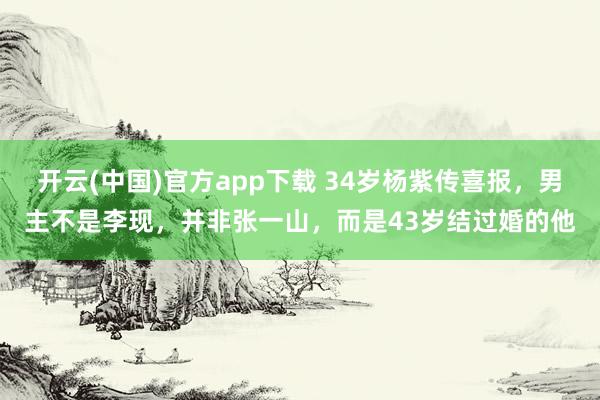 开云(中国)官方app下载 34岁杨紫传喜报，男主不是李现，并非张一山，而是43岁结过婚的他