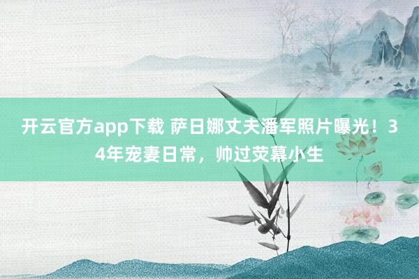 开云官方app下载 萨日娜丈夫潘军照片曝光！34年宠妻日常，帅过荧幕小生