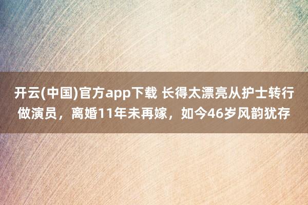 开云(中国)官方app下载 长得太漂亮从护士转行做演员，离婚11年未再嫁，如今46岁风韵犹存