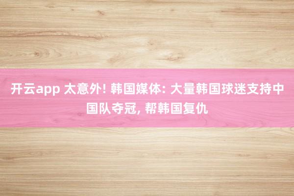 开云app 太意外! 韩国媒体: 大量韩国球迷支持中国队夺冠, 帮韩国复仇