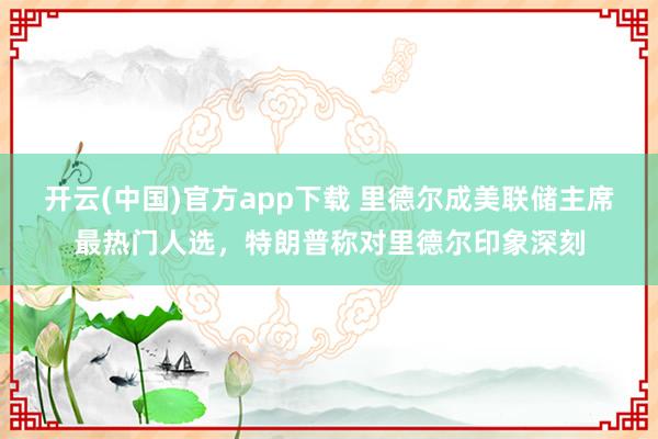 开云(中国)官方app下载 里德尔成美联储主席最热门人选，特朗普称对里德尔印象深刻