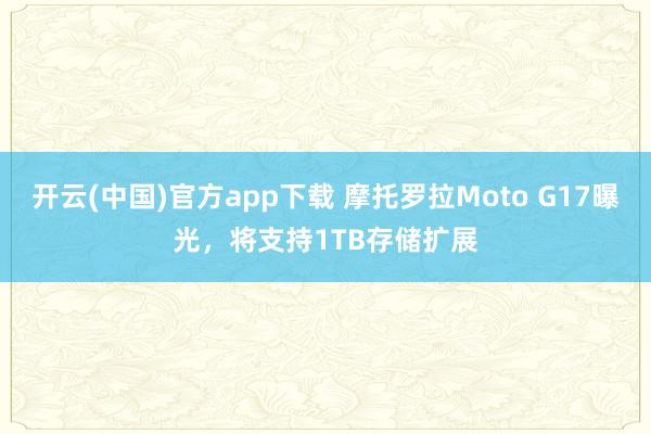 开云(中国)官方app下载 摩托罗拉Moto G17曝光,将支持1TB存储扩展