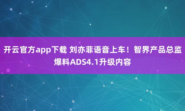 开云官方app下载 刘亦菲语音上车！智界产品总监爆料ADS4.1升级内容