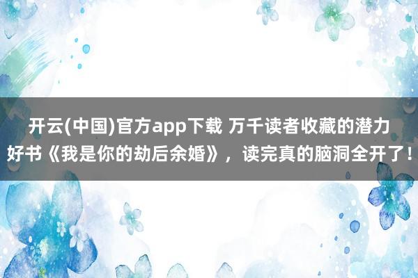 开云(中国)官方app下载 万千读者收藏的潜力好书《我是你的劫后余婚》，读完真的脑洞全开了！
