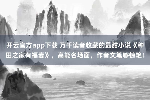 开云官方app下载 万千读者收藏的最甜小说《种田之家有福妻》，高能名场面，作者文笔够惊艳！