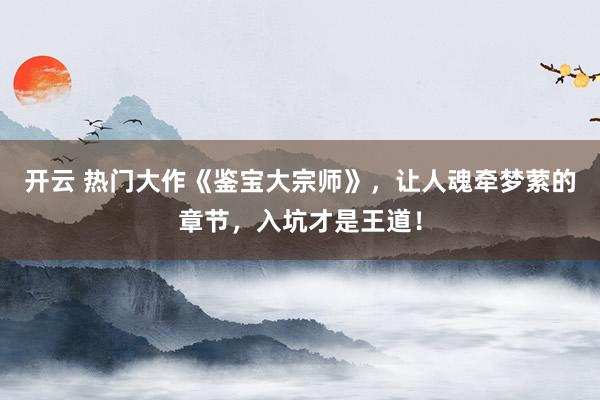 开云 热门大作《鉴宝大宗师》，让人魂牵梦萦的章节，入坑才是王道！