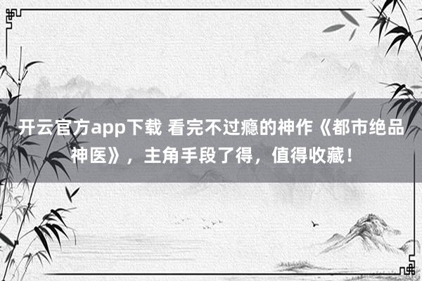 开云官方app下载 看完不过瘾的神作《都市绝品神医》，主角手段了得，值得收藏！