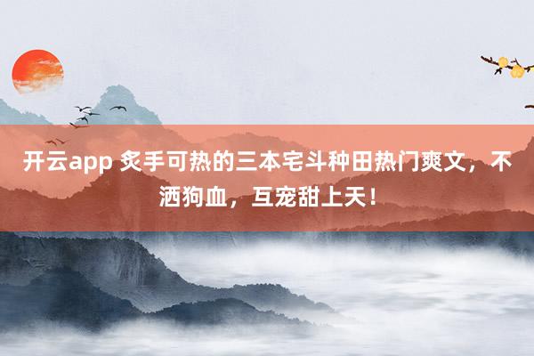 开云app 炙手可热的三本宅斗种田热门爽文，不洒狗血，互宠甜上天！