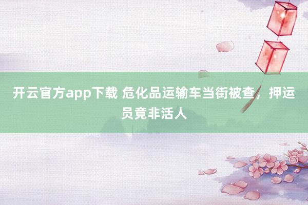 开云官方app下载 危化品运输车当街被查,押运员竟非活人