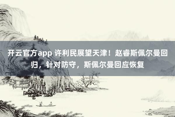 开云官方app 许利民展望天津！赵睿斯佩尔曼回归，针对防守，斯佩尔曼回应恢复