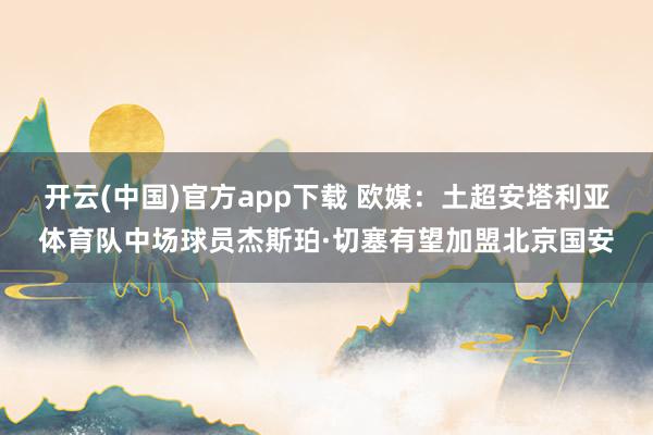 开云(中国)官方app下载 欧媒：土超安塔利亚体育队中场球员杰斯珀·切塞有望加盟北京国安