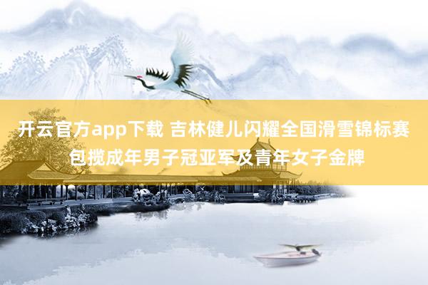 开云官方app下载 吉林健儿闪耀全国滑雪锦标赛 包揽成年男子冠亚军及青年女子金牌