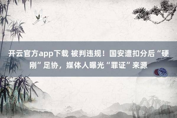 开云官方app下载 被判违规！国安遭扣分后“硬刚”足协，媒体人曝光“罪证”来源