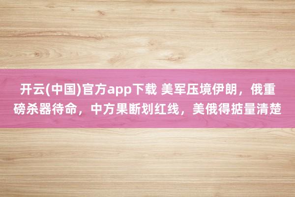 开云(中国)官方app下载 美军压境伊朗，俄重磅杀器待命，中方果断划红线，美俄得掂量清楚